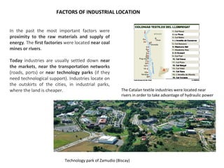FACTORS OF INDUSTRIAL LOCATION
In the past the most important factors were
proximity to the raw materials and supply of
energy. The first factories were located near coal
mines or rivers.
Today industries are usually settled down near
the markets, near the transportation networks
(roads, ports) or near technology parks (if they
need technological support). Industries locate on
the outskirts of the cities, in industrial parks,
where the land is cheaper. The Catalan textile industries were located near
rivers in order to take advantage of hydraulic power
Technology park of Zamudio (Biscay)
 
