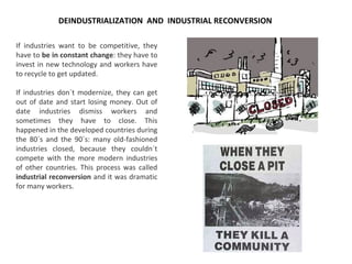If industries want to be competitive, they
have to be in constant change: they have to
invest in new technology and workers have
to recycle to get updated.
If industries don´t modernize, they can get
out of date and start losing money. Out of
date industries dismiss workers and
sometimes they have to close. This
happened in the developed countries during
the 80´s and the 90´s: many old-fashioned
industries closed, because they couldn´t
compete with the more modern industries
of other countries. This process was called
industrial reconversion and it was dramatic
for many workers.
DEINDUSTRIALIZATION AND INDUSTRIAL RECONVERSION
 