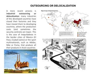 A more recent process is
industrial outsourcing or
delocalization: many industries
of the developed countries have
closed their factories and they
have moved them to developing
countries, where the production
costs (and sometimes the
security controls) are lower. This
is the case of maquiladoras in
the border cities of Mexico (El
Paso, Ciudad Juárez) or the sport
multinationals, such as Adidas,
Nike or Puma, that produce all
their products in Asian countries.
OUTSOURCING OR DELOCALIZATION
 