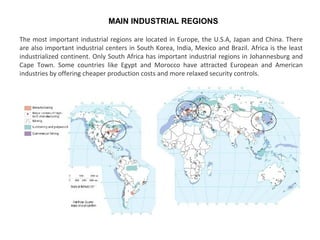 The most important industrial regions are located in Europe, the U.S.A, Japan and China. There
are also important industrial centers in South Korea, India, Mexico and Brazil. Africa is the least
industrialized continent. Only South Africa has important industrial regions in Johannesburg and
Cape Town. Some countries like Egypt and Morocco have attracted European and American
industries by offering cheaper production costs and more relaxed security controls.
MAIN INDUSTRIAL REGIONS
 