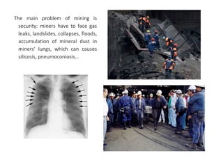 The main problem of mining is
security: miners have to face gas
leaks, landslides, collapses, floods,
accumulation of mineral dust in
miners’ lungs, which can causes
silicosis, pneumoconiosis…
 