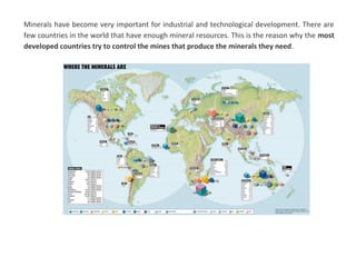 Minerals have become very important for industrial and technological development. There are
few countries in the world that have enough mineral resources. This is the reason why the most
developed countries try to control the mines that produce the minerals they need.
 