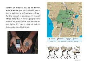 Control of minerals has led to bloody
wars in Africa: the population of Sierra
Leone and Liberia suffered years of war
for the control of diamonds. In central
Africa more than 4 million people have
died in the First African War caused by
the fights for the control of coltan
(columbite- tantalite) mines.
 