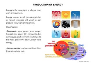 Energy is the capacity of producing heat,
work or movement.
Energy sources are all the raw materials
or natural resources with which we can
produce heat, work or movement.
Classification:
-Renewable: solar power, wind power,
hydroelectric power (it´s renewable, but
dams cause great environmental impact),
bio-mass, geothermic power, ocean wave
energy.
-Non-renewable: nuclear and fossil fuels
(coal, oil, natural gas).
PRODUCTION OF ENERGY
 