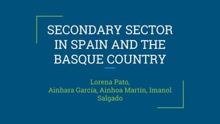 SECONDARY SECTOR
IN SPAIN AND THE
BASQUE COUNTRY
Lorena Pato,
Ainhara García, Ainhoa Martín, Imanol
Salgado
 
