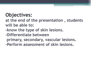 Objectives:
at the end of the presentation , students
will be able to:
-know the type of skin lesions.
-Differentiate between
primary, secondary, vascular lesions.
-Perform assessment of skin lesions.
 