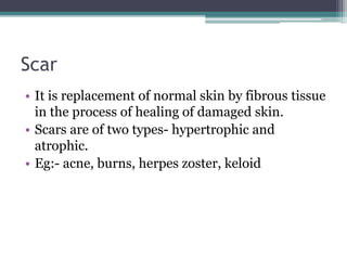 Scar
• It is replacement of normal skin by fibrous tissue
in the process of healing of damaged skin.
• Scars are of two types- hypertrophic and
atrophic.
• Eg:- acne, burns, herpes zoster, keloid
 