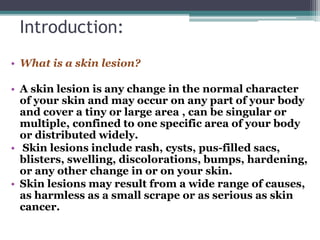 Introduction:
• What is a skin lesion?
• A skin lesion is any change in the normal character
of your skin and may occur on any part of your body
and cover a tiny or large area , can be singular or
multiple, confined to one specific area of your body
or distributed widely.
• Skin lesions include rash, cysts, pus-filled sacs,
blisters, swelling, discolorations, bumps, hardening,
or any other change in or on your skin.
• Skin lesions may result from a wide range of causes,
as harmless as a small scrape or as serious as skin
cancer.
 
