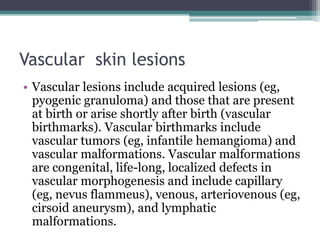 Vascular skin lesions
• Vascular lesions include acquired lesions (eg,
pyogenic granuloma) and those that are present
at birth or arise shortly after birth (vascular
birthmarks). Vascular birthmarks include
vascular tumors (eg, infantile hemangioma) and
vascular malformations. Vascular malformations
are congenital, life-long, localized defects in
vascular morphogenesis and include capillary
(eg, nevus flammeus), venous, arteriovenous (eg,
cirsoid aneurysm), and lymphatic
malformations.
 
