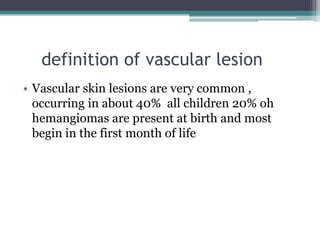definition of vascular lesion
• Vascular skin lesions are very common ,
occurring in about 40% all children 20% oh
hemangiomas are present at birth and most
begin in the first month of life
 