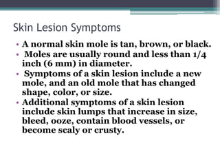 Skin Lesion Symptoms
• A normal skin mole is tan, brown, or black.
• Moles are usually round and less than 1/4
inch (6 mm) in diameter.
• Symptoms of a skin lesion include a new
mole, and an old mole that has changed
shape, color, or size.
• Additional symptoms of a skin lesion
include skin lumps that increase in size,
bleed, ooze, contain blood vessels, or
become scaly or crusty.
 
