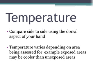 Temperature
• Compare side to side using the dorsal
aspect of your hand
• Temperature varies depending on area
being assessed for example exposed areas
may be cooler than unexposed areas
 