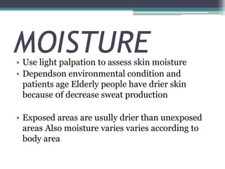 MOISTURE• Use light palpation to assess skin moisture
• Dependson environmental condition and
patients age Elderly people have drier skin
because 0f decrease sweat production
• Exposed areas are usully drier than unexposed
areas Also moisture varies varies according to
body area
 