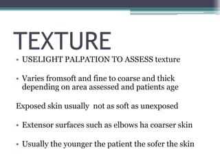 TEXTURE
• USELIGHT PALPATION TO ASSESS texture
• Varies fromsoft and fine to coarse and thick
depending on area assessed and patients age
Exposed skin usually not as soft as unexposed
• Extensor surfaces such as elbows ha coarser skin
• Usually the younger the patient the sofer the skin
 