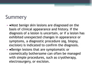 Summery
• ●Most benign skin lesions are diagnosed on the
basis of clinical appearance and history. If the
diagnosis of a lesion is uncertain, or if a lesion has
exhibited unexpected changes in appearance or
symptoms, a diagnostic procedure (eg, biopsy,
excision) is indicated to confirm the diagnosis.
• ●Benign lesions that are symptomatic or
cosmetically bothersome can often be managed
with simple procedures, such as cryotherapy,
electrosurgery, or excision.
 