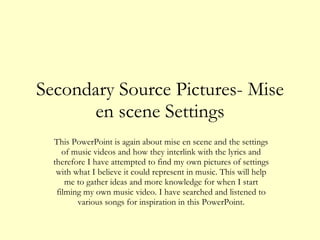 Secondary Source Pictures- Mise en scene Settings This PowerPoint is again about mise en scene and the settings of music videos and how they interlink with the lyrics and therefore I have attempted to find my own pictures of settings with what I believe it could represent in music. This will help me to gather ideas and more knowledge for when I start filming my own music video. I have searched and listened to various songs for inspiration in this PowerPoint. 