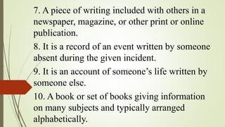 7. A piece of writing included with others in a
newspaper, magazine, or other print or online
publication.
8. It is a record of an event written by someone
absent during the given incident.
9. It is an account of someone’s life written by
someone else.
10. A book or set of books giving information
on many subjects and typically arranged
alphabetically.
 