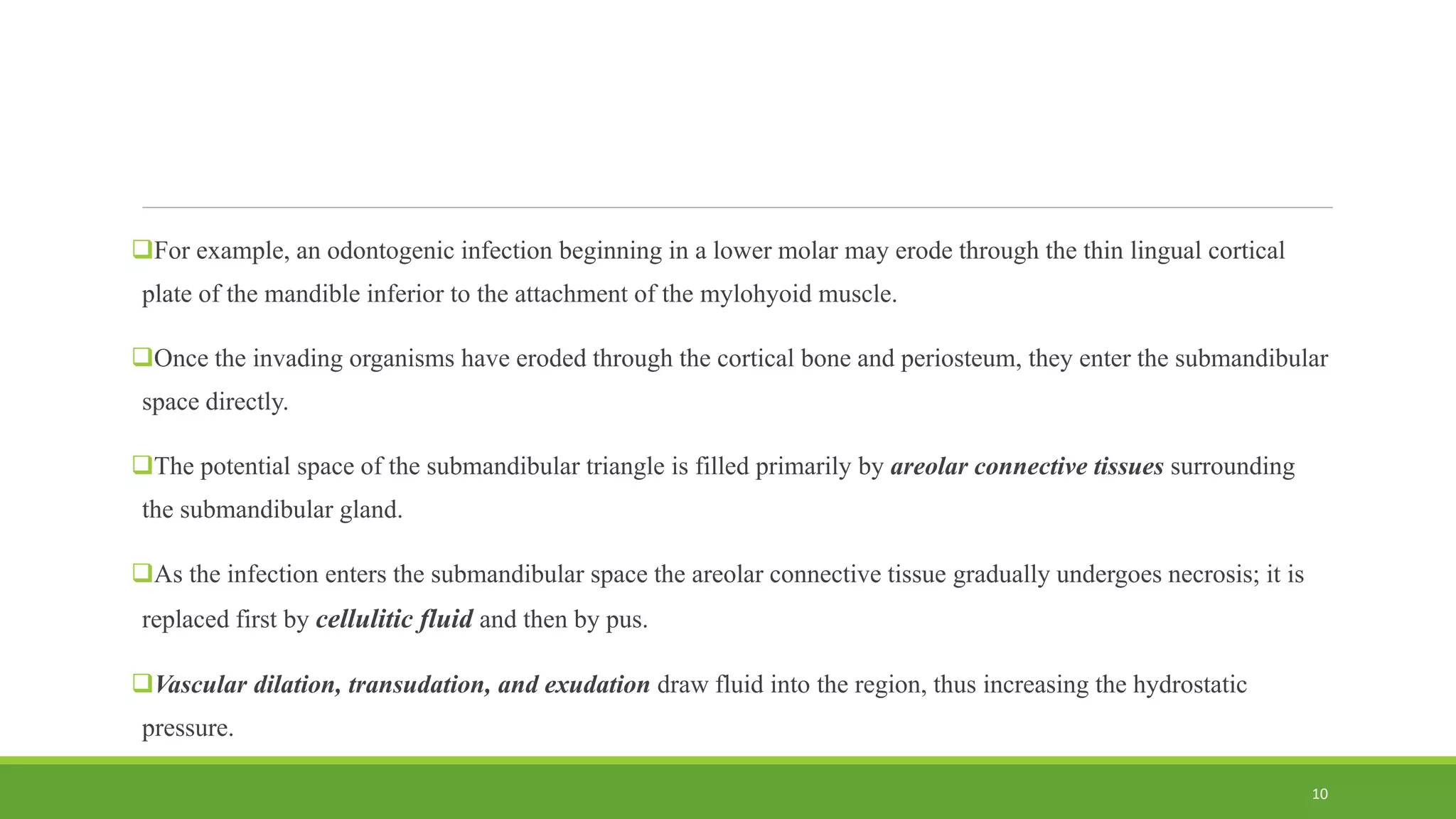 For example, an odontogenic infection beginning in a lower molar may erode through the thin lingual cortical
plate of the mandible inferior to the attachment of the mylohyoid muscle.
Once the invading organisms have eroded through the cortical bone and periosteum, they enter the submandibular
space directly.
The potential space of the submandibular triangle is filled primarily by areolar connective tissues surrounding
the submandibular gland.
As the infection enters the submandibular space the areolar connective tissue gradually undergoes necrosis; it is
replaced first by cellulitic fluid and then by pus.
Vascular dilation, transudation, and exudation draw fluid into the region, thus increasing the hydrostatic
pressure.
10
 