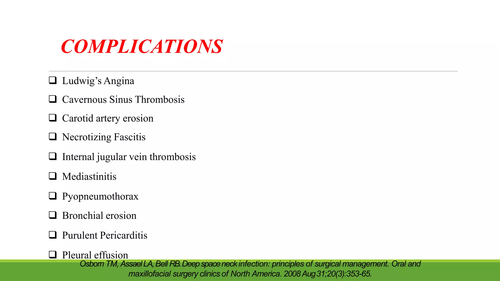 COMPLICATIONS
Osborn TM, AssaelLA,Bell RB.Deepspaceneckinfection: principles of surgical management. Oral and
maxillofacial surgery clinics of North America. 2008Aug31;20(3):353-65.
 Ludwig’s Angina
 Cavernous Sinus Thrombosis
 Carotid artery erosion
 Necrotizing Fascitis
 Internal jugular vein thrombosis
 Mediastinitis
 Pyopneumothorax
 Bronchial erosion
 Purulent Pericarditis
 Pleural effusion
 