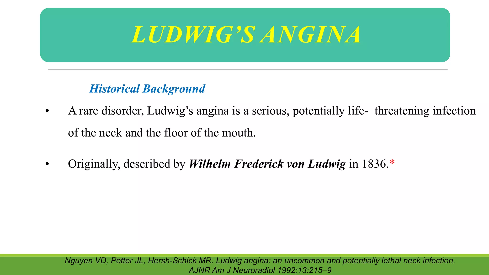 Historical Background
• A rare disorder, Ludwig’s angina is a serious, potentially life- threatening infection
of the neck and the floor of the mouth.
• Originally, described by Wilhelm Frederick von Ludwig in 1836.*
Nguyen VD, Potter JL, Hersh-Schick MR. Ludwig angina: an uncommon and potentially lethal neck infection.
AJNR Am J Neuroradiol 1992;13:215–9
LUDWIG’S ANGINA
 