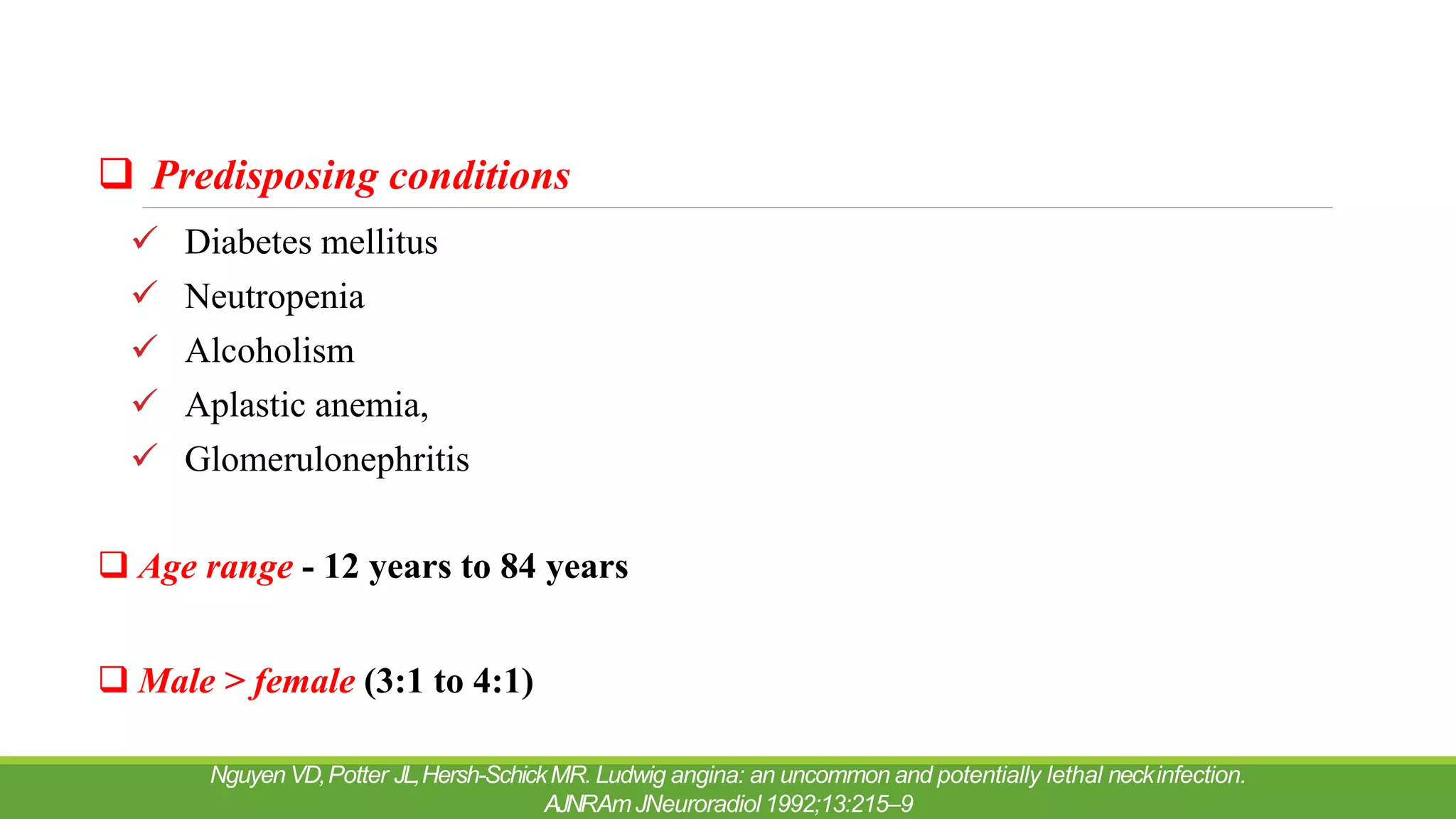  Predisposing conditions
 Diabetes mellitus
 Neutropenia
 Alcoholism
 Aplastic anemia,
 Glomerulonephritis
 Age range - 12 years to 84 years
 Male > female (3:1 to 4:1)
Nguyen VD,Potter JL,Hersh-SchickMR. Ludwig angina: an uncommon and potentially lethal neckinfection.
AJNRAmJNeuroradiol 1992;13:215–9
 