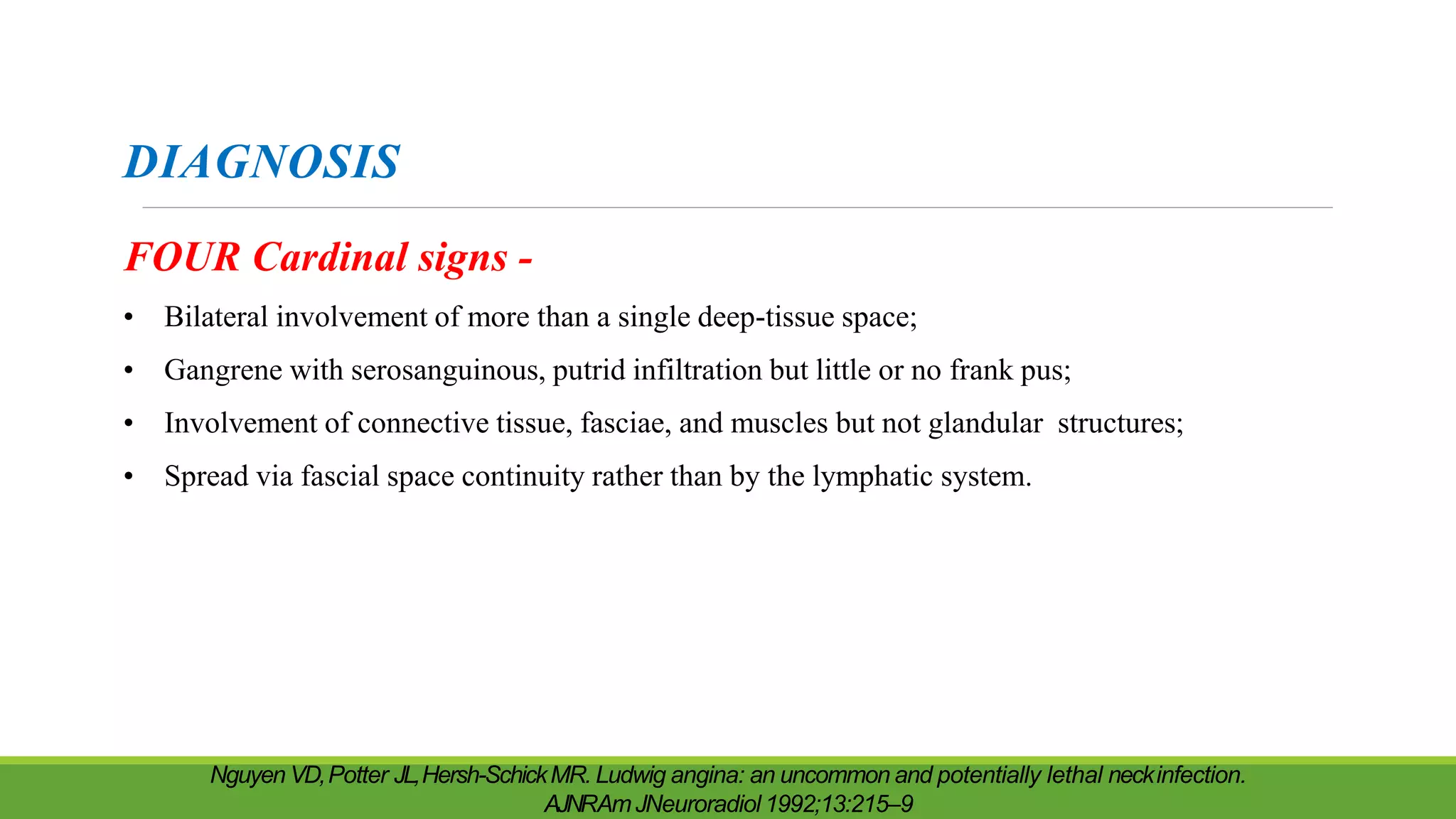 DIAGNOSIS
FOUR Cardinal signs -
• Bilateral involvement of more than a single deep-tissue space;
• Gangrene with serosanguinous, putrid infiltration but little or no frank pus;
• Involvement of connective tissue, fasciae, and muscles but not glandular structures;
• Spread via fascial space continuity rather than by the lymphatic system.
Nguyen VD,Potter JL,Hersh-SchickMR. Ludwig angina: an uncommon and potentially lethal neckinfection.
AJNRAmJNeuroradiol 1992;13:215–9
 
