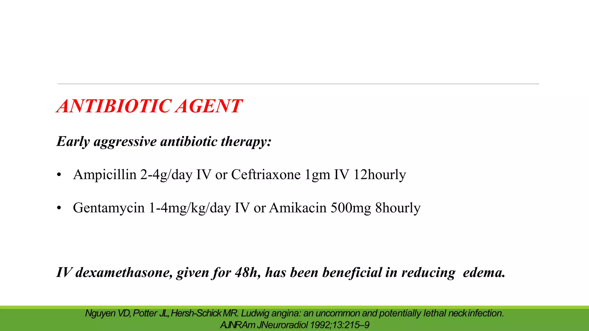 ANTIBIOTIC AGENT
Early aggressive antibiotic therapy:
• Ampicillin 2-4g/day IV or Ceftriaxone 1gm IV 12hourly
• Gentamycin 1-4mg/kg/day IV or Amikacin 500mg 8hourly
IV dexamethasone, given for 48h, has been beneficial in reducing edema.
Nguyen VD,Potter JL,Hersh-SchickMR. Ludwig angina: an uncommon and potentially lethal neckinfection.
AJNRAmJNeuroradiol 1992;13:215–9
 