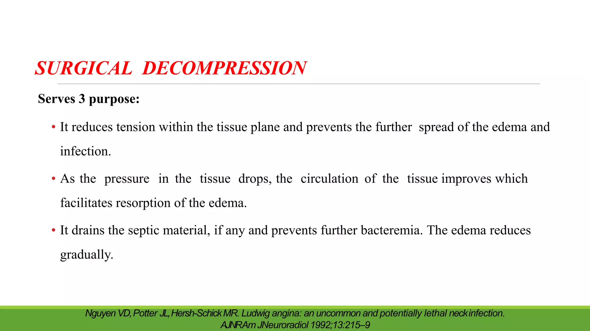 SURGICAL DECOMPRESSION
Serves 3 purpose:
• It reduces tension within the tissue plane and prevents the further spread of the edema and
infection.
• As the pressure in the tissue drops, the circulation of the tissue improves which
facilitates resorption of the edema.
• It drains the septic material, if any and prevents further bacteremia. The edema reduces
gradually.
Nguyen VD,Potter JL,Hersh-SchickMR. Ludwig angina: an uncommon and potentially lethal neckinfection.
AJNRAmJNeuroradiol 1992;13:215–9
 