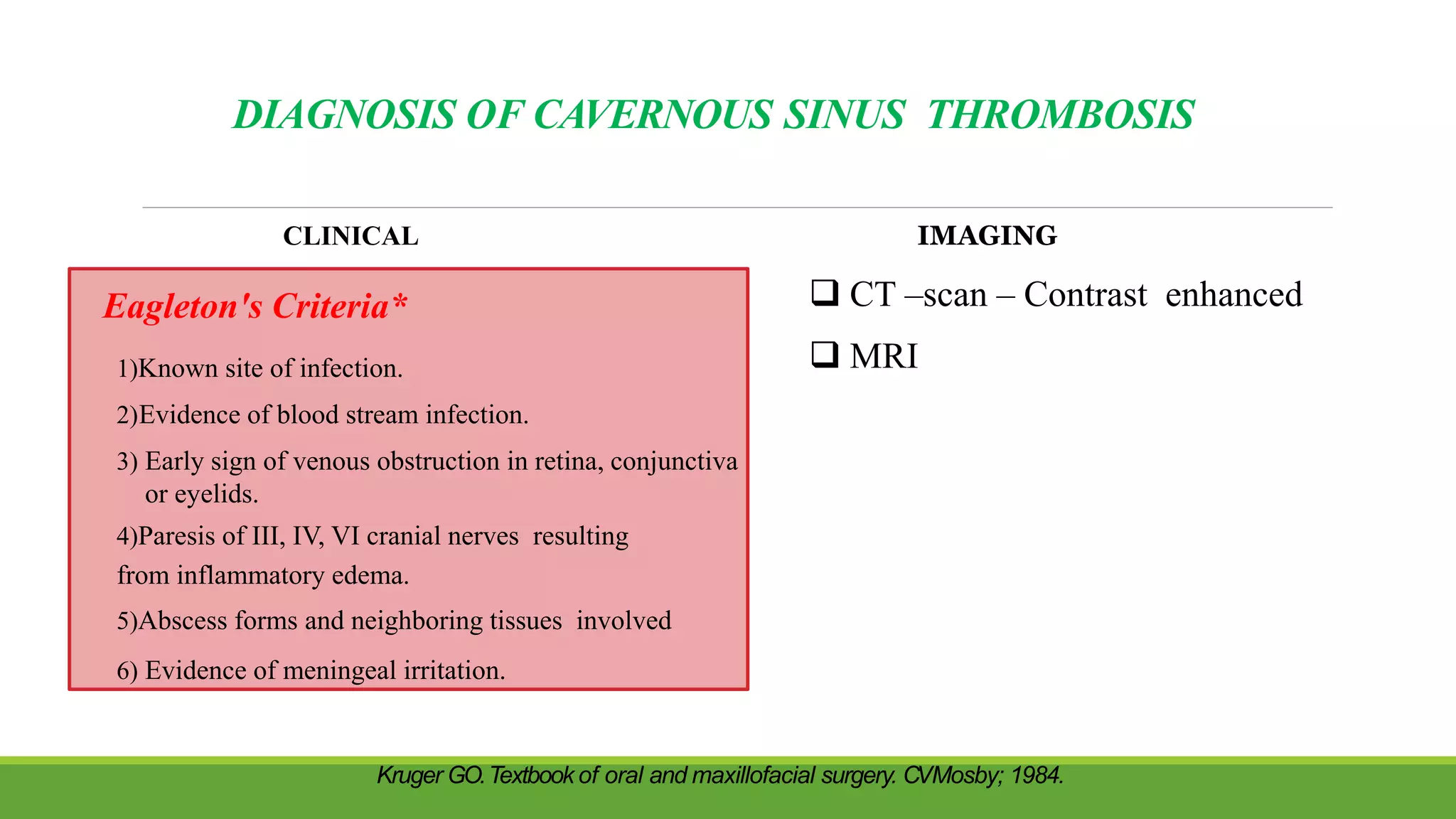 DIAGNOSIS OF CAVERNOUS SINUS THROMBOSIS
CLINICAL IMAGING
 CT –scan – Contrast enhanced
 MRI
Eagleton's Criteria*
1)Known site of infection.
2)Evidence of blood stream infection.
3) Early sign of venous obstruction in retina, conjunctiva
or eyelids.
4)Paresis of III, IV, VI cranial nerves resulting
from inflammatory edema.
5)Abscess forms and neighboring tissues involved
6) Evidence of meningeal irritation.
Kruger GO.Textbook of oral and maxillofacial surgery. CVMosby; 1984.
 