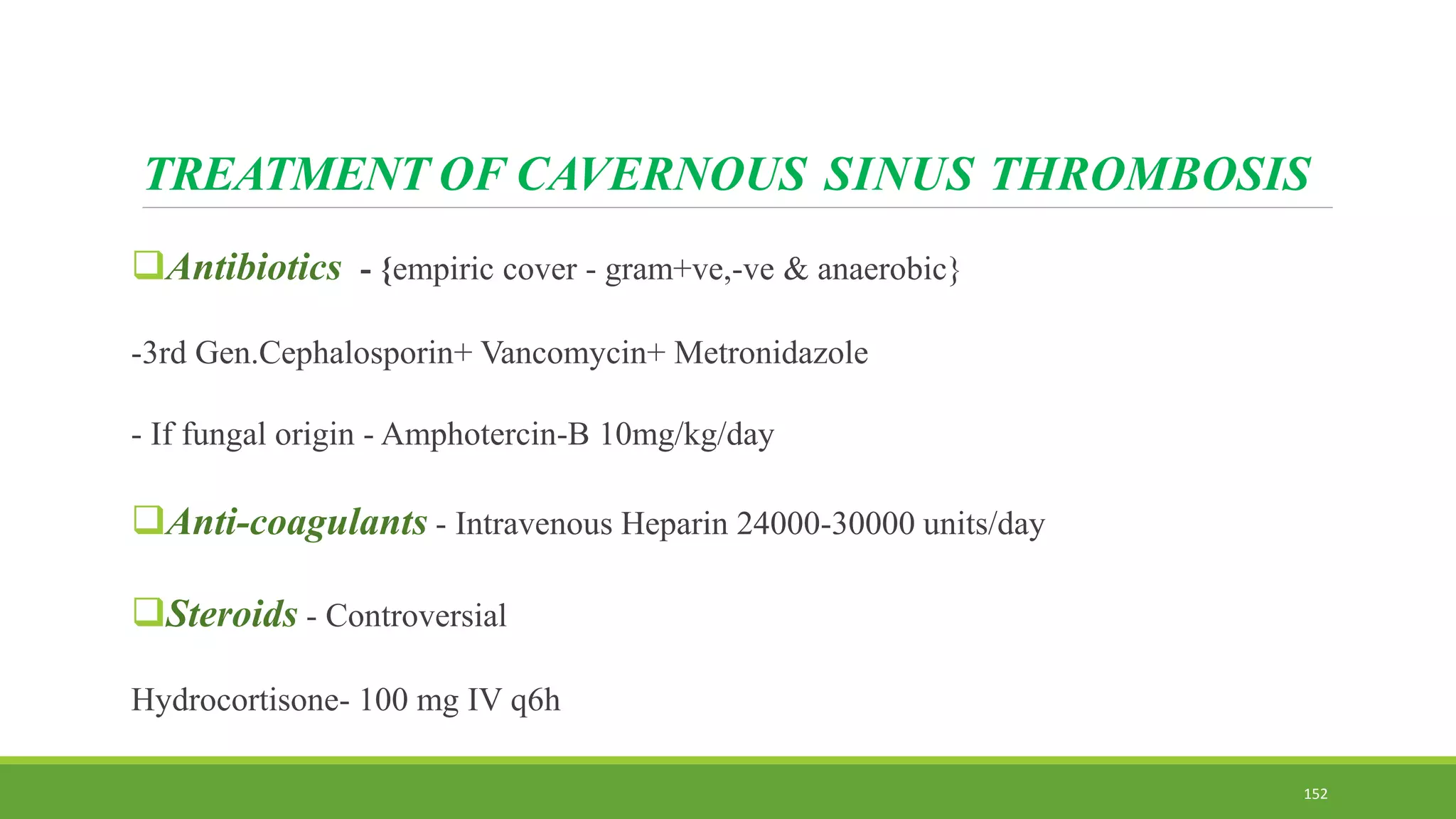 TREATMENT OF CAVERNOUS SINUS THROMBOSIS
Antibiotics - {empiric cover - gram+ve,-ve & anaerobic}
-3rd Gen.Cephalosporin+ Vancomycin+ Metronidazole
- If fungal origin - Amphotercin-B 10mg/kg/day
Anti-coagulants - Intravenous Heparin 24000-30000 units/day
Steroids - Controversial
Hydrocortisone- 100 mg IV q6h
152
 