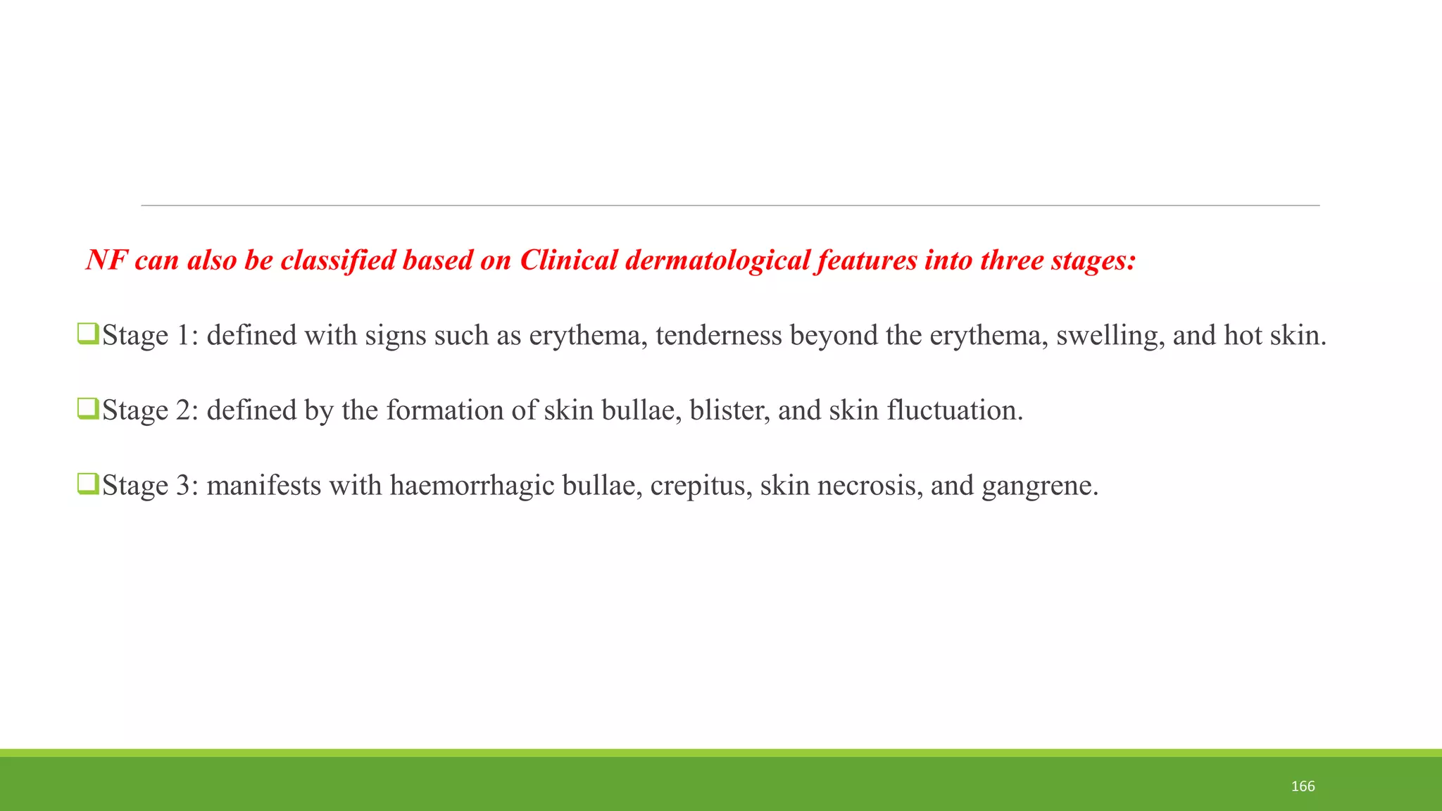 NF can also be classified based on Clinical dermatological features into three stages:
Stage 1: defined with signs such as erythema, tenderness beyond the erythema, swelling, and hot skin.
Stage 2: defined by the formation of skin bullae, blister, and skin fluctuation.
Stage 3: manifests with haemorrhagic bullae, crepitus, skin necrosis, and gangrene.
166
 