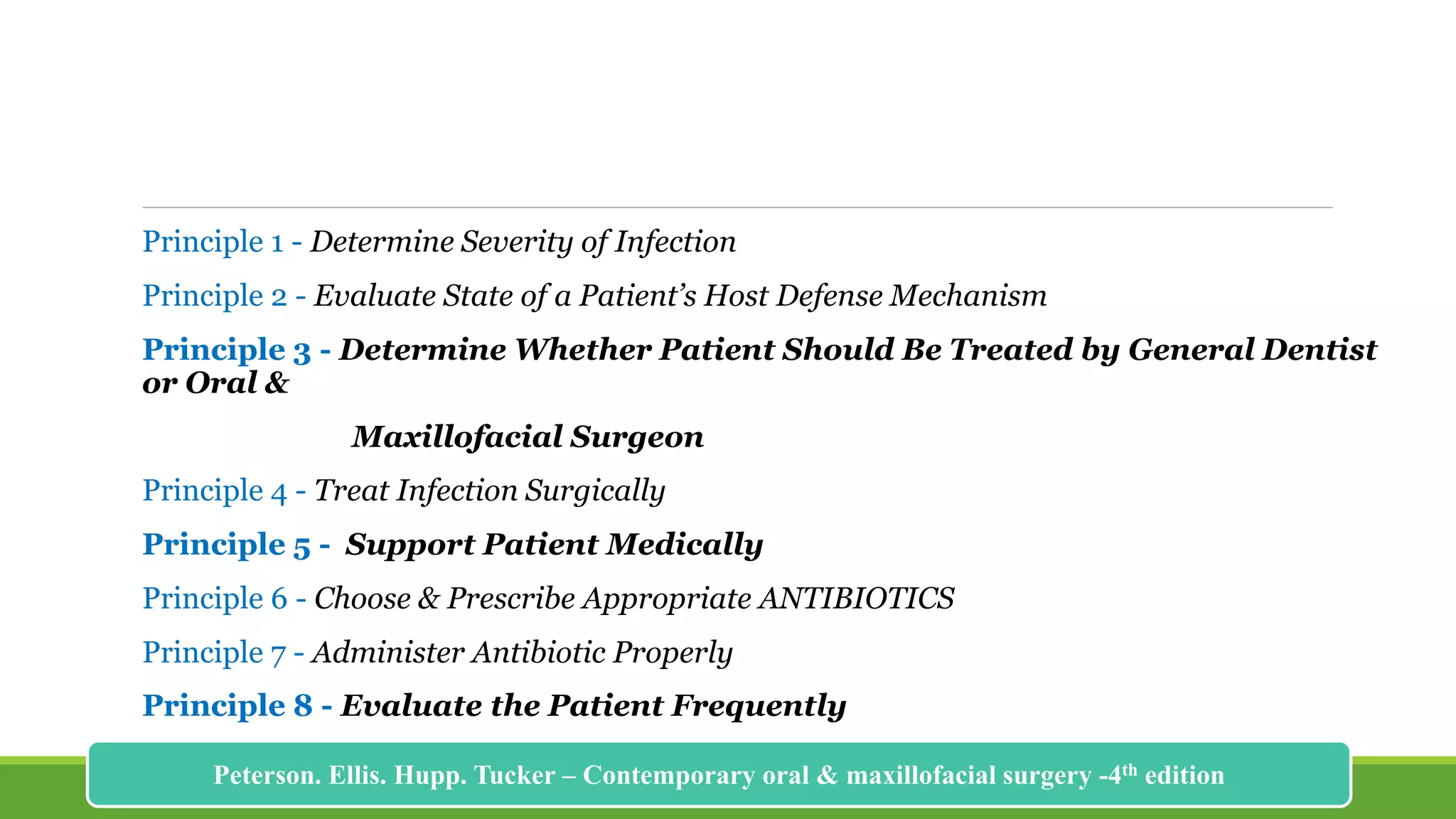 Principle 1 - Determine Severity of Infection
Principle 2 - Evaluate State of a Patient’s Host Defense Mechanism
Principle 3 - Determine Whether Patient Should Be Treated by General Dentist
or Oral &
Maxillofacial Surgeon
Principle 4 - Treat Infection Surgically
Principle 5 - Support Patient Medically
Principle 6 - Choose & Prescribe Appropriate ANTIBIOTICS
Principle 7 - Administer Antibiotic Properly
Principle 8 - Evaluate the Patient Frequently
175
Peterson. Ellis. Hupp. Tucker – Contemporary oral & maxillofacial surgery -4th edition
 