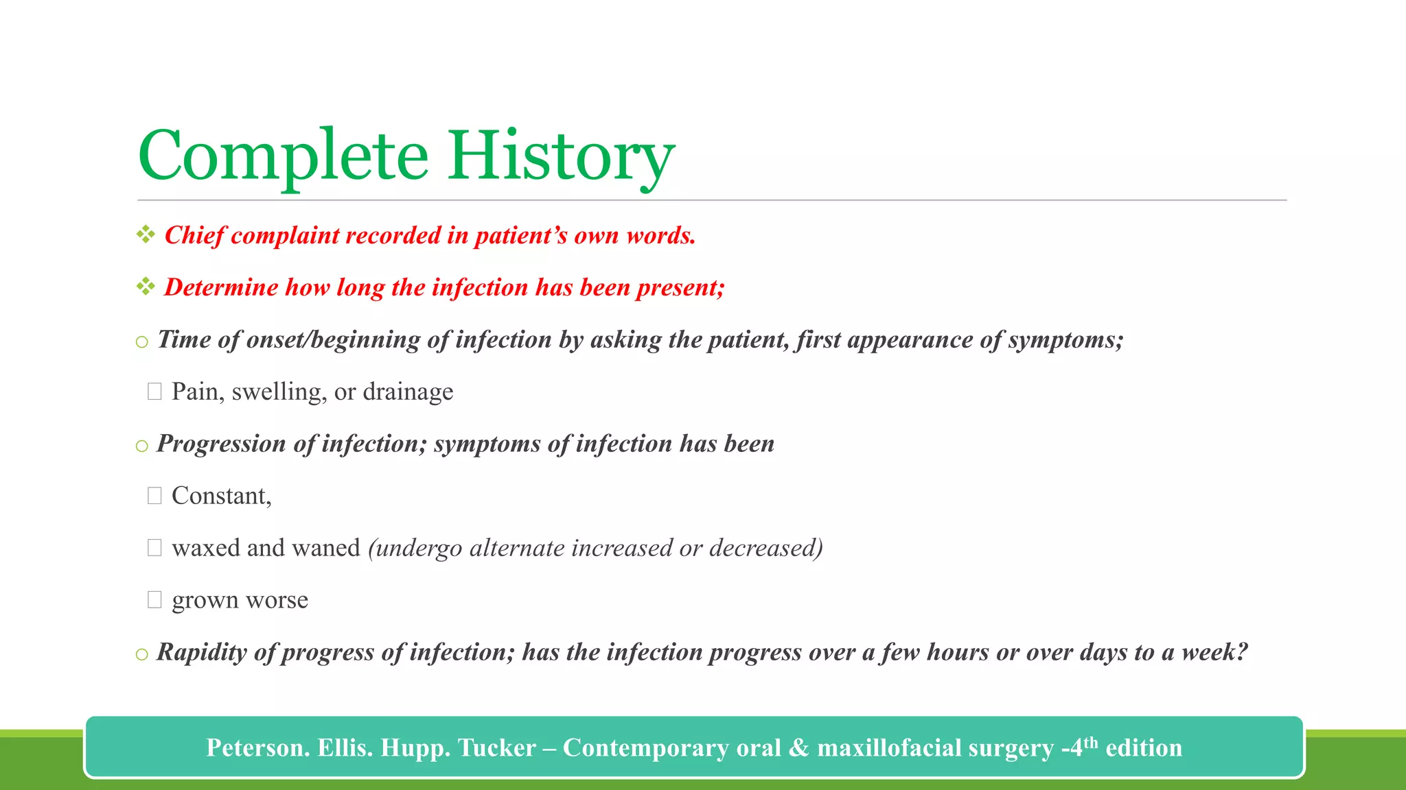 Complete History
 Chief complaint recorded in patient’s own words.
 Determine how long the infection has been present;
o Time of onset/beginning of infection by asking the patient, first appearance of symptoms;
Pain, swelling, or drainage
o Progression of infection; symptoms of infection has been
Constant,
waxed and waned (undergo alternate increased or decreased)
grown worse
o Rapidity of progress of infection; has the infection progress over a few hours or over days to a week?
177
Peterson. Ellis. Hupp. Tucker – Contemporary oral & maxillofacial surgery -4th edition
 