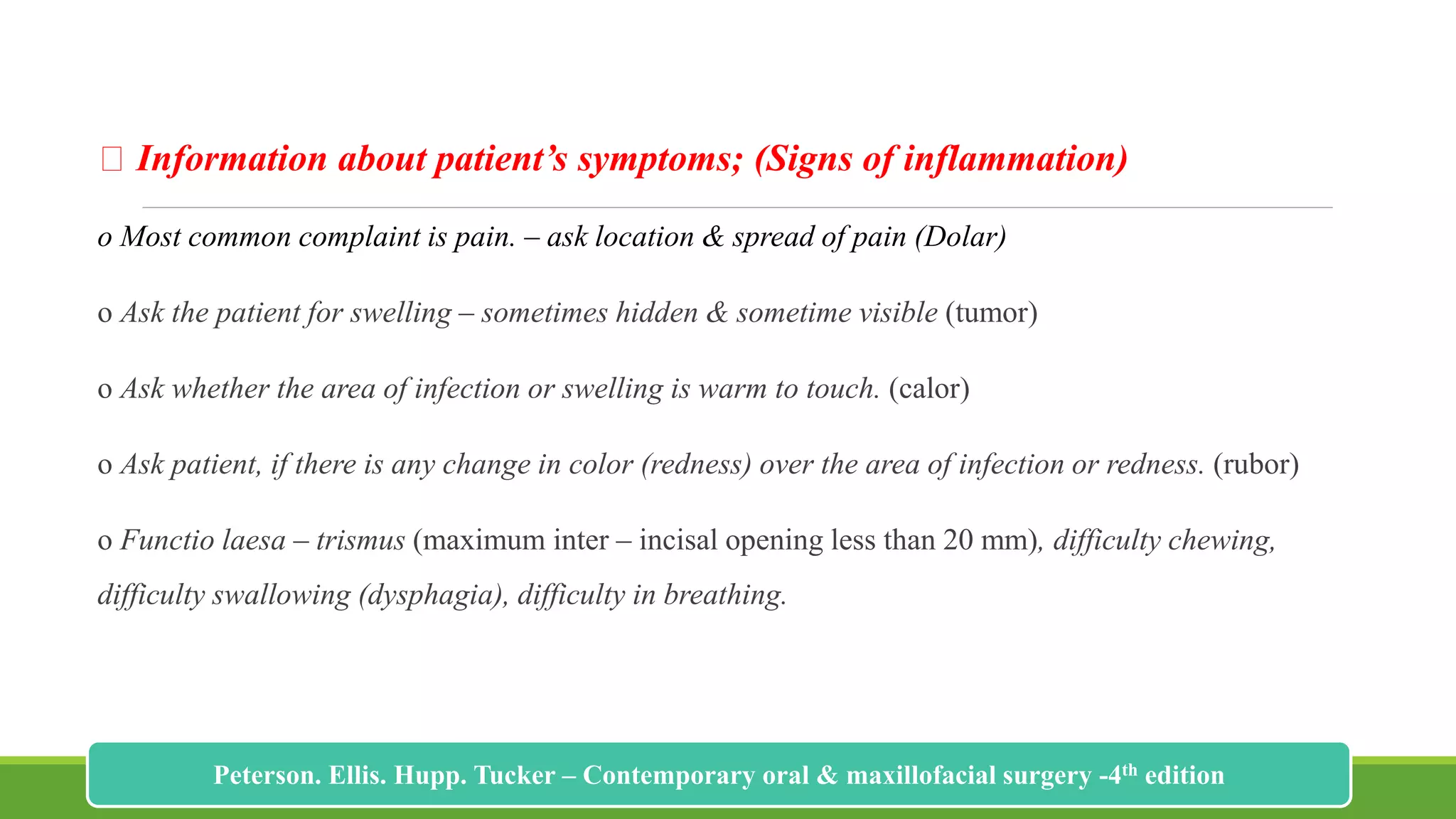 Information about patient’s symptoms; (Signs of inflammation)
o Most common complaint is pain. – ask location & spread of pain (Dolar)
o Ask the patient for swelling – sometimes hidden & sometime visible (tumor)
o Ask whether the area of infection or swelling is warm to touch. (calor)
o Ask patient, if there is any change in color (redness) over the area of infection or redness. (rubor)
o Functio laesa – trismus (maximum inter – incisal opening less than 20 mm), difficulty chewing,
difficulty swallowing (dysphagia), difficulty in breathing.
178
Peterson. Ellis. Hupp. Tucker – Contemporary oral & maxillofacial surgery -4th edition
 