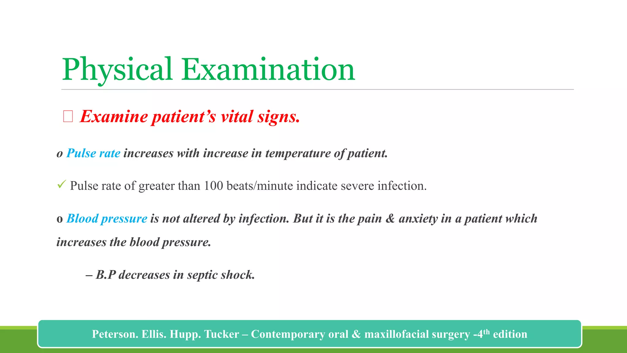 Physical Examination
Examine patient’s vital signs.
o Pulse rate increases with increase in temperature of patient.
 Pulse rate of greater than 100 beats/minute indicate severe infection.
o Blood pressure is not altered by infection. But it is the pain & anxiety in a patient which
increases the blood pressure.
– B.P decreases in septic shock.
180
Peterson. Ellis. Hupp. Tucker – Contemporary oral & maxillofacial surgery -4th edition
 
