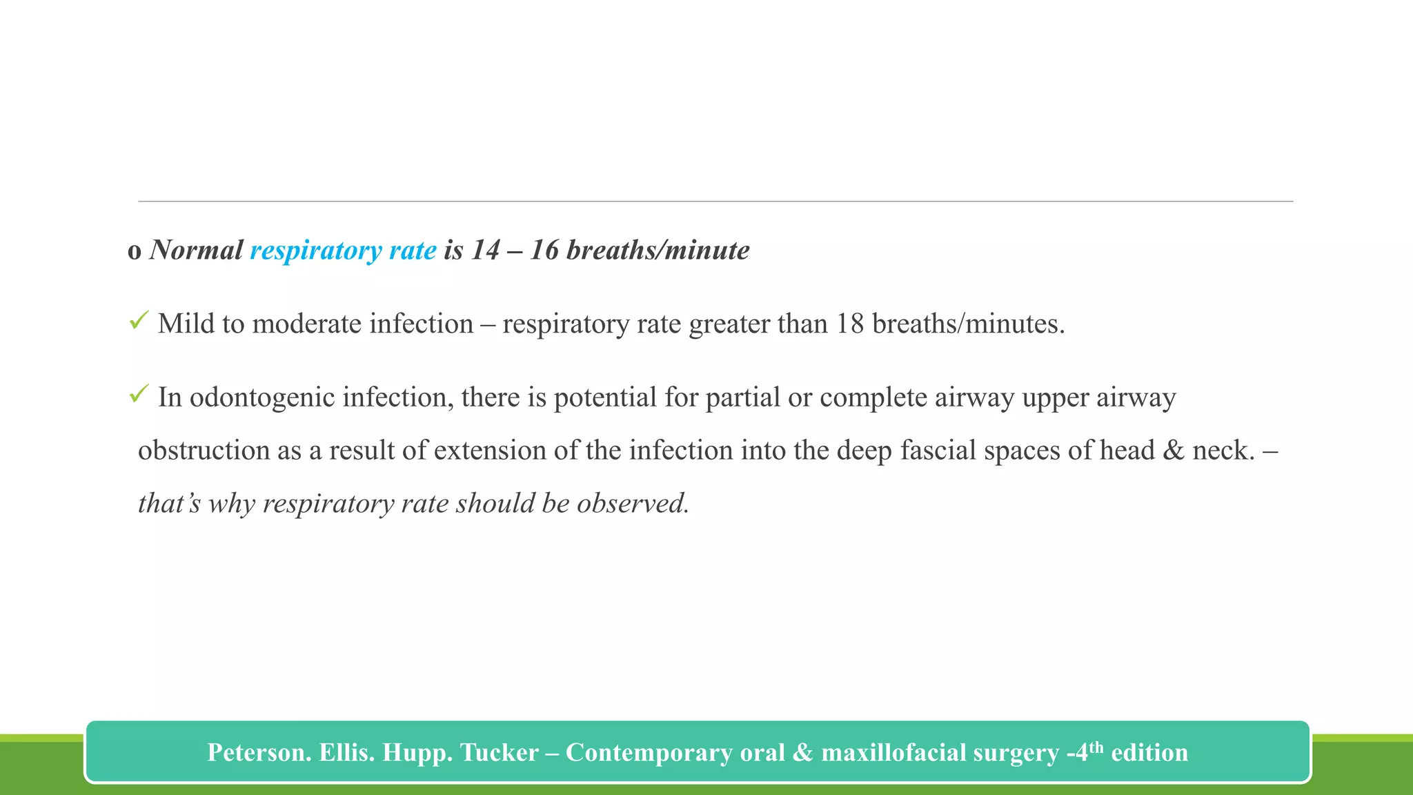 o Normal respiratory rate is 14 – 16 breaths/minute
 Mild to moderate infection – respiratory rate greater than 18 breaths/minutes.
 In odontogenic infection, there is potential for partial or complete airway upper airway
obstruction as a result of extension of the infection into the deep fascial spaces of head & neck. –
that’s why respiratory rate should be observed.
181
Peterson. Ellis. Hupp. Tucker – Contemporary oral & maxillofacial surgery -4th edition
 