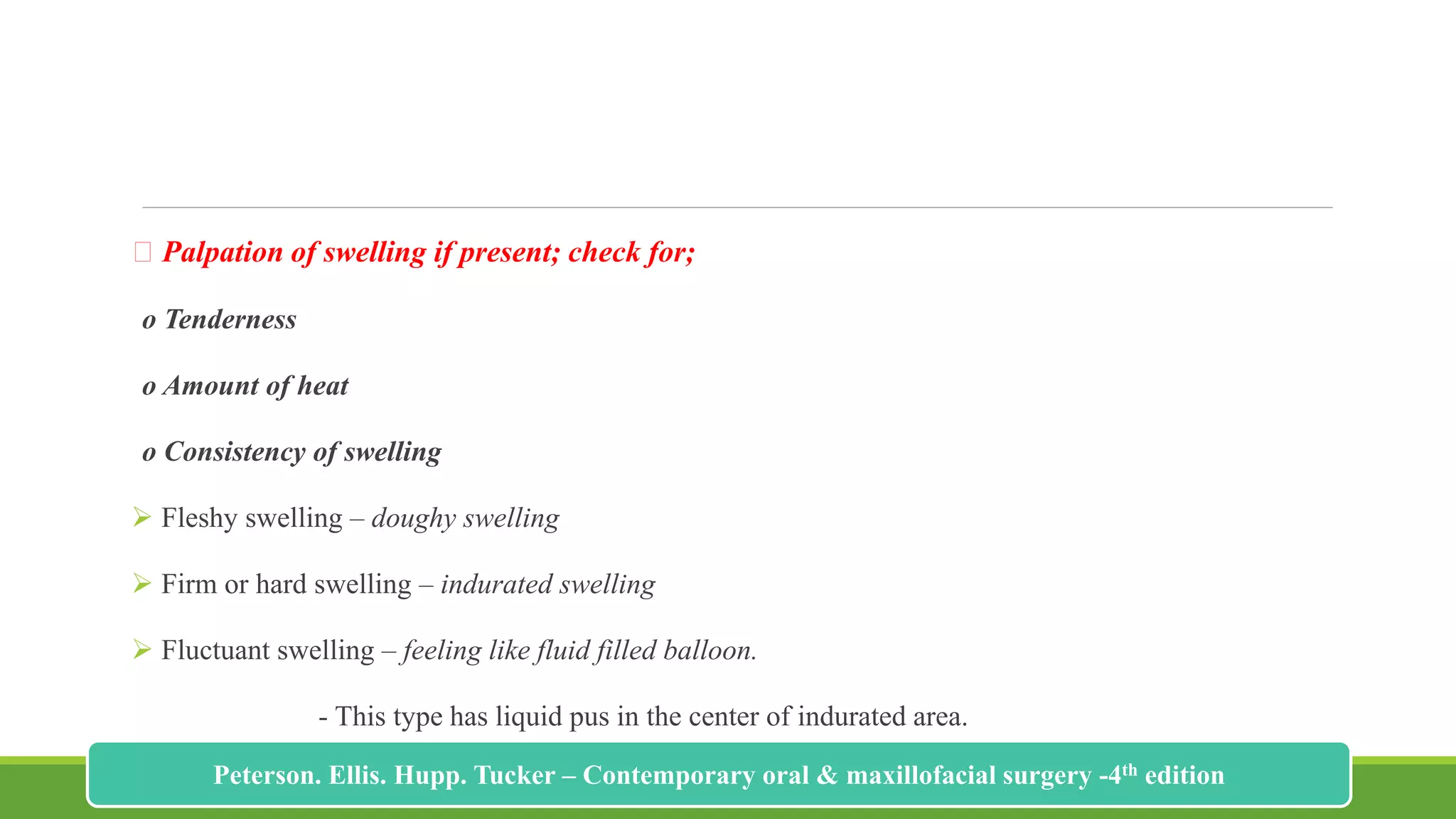 Palpation of swelling if present; check for;
o Tenderness
o Amount of heat
o Consistency of swelling
 Fleshy swelling – doughy swelling
 Firm or hard swelling – indurated swelling
 Fluctuant swelling – feeling like fluid filled balloon.
- This type has liquid pus in the center of indurated area.
183
Peterson. Ellis. Hupp. Tucker – Contemporary oral & maxillofacial surgery -4th edition
 