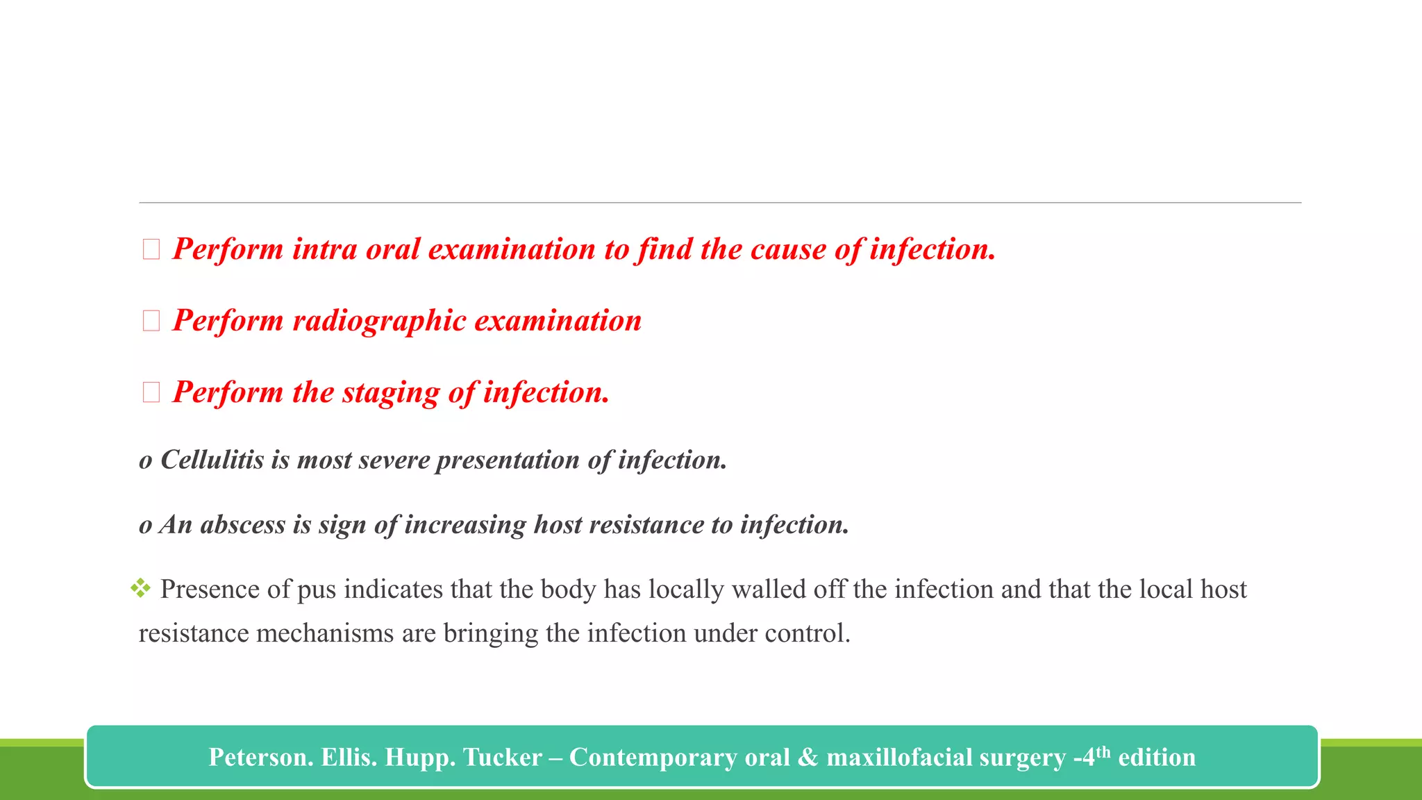 Perform intra oral examination to find the cause of infection.
Perform radiographic examination
Perform the staging of infection.
o Cellulitis is most severe presentation of infection.
o An abscess is sign of increasing host resistance to infection.
 Presence of pus indicates that the body has locally walled off the infection and that the local host
resistance mechanisms are bringing the infection under control.
184
Peterson. Ellis. Hupp. Tucker – Contemporary oral & maxillofacial surgery -4th edition
 