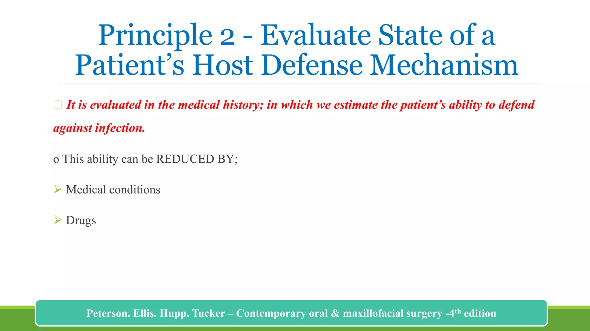 Principle 2 - Evaluate State of a
Patient’s Host Defense Mechanism
It is evaluated in the medical history; in which we estimate the patient’s ability to defend
against infection.
o This ability can be REDUCED BY;
 Medical conditions
 Drugs
186
Peterson. Ellis. Hupp. Tucker – Contemporary oral & maxillofacial surgery -4th edition
 