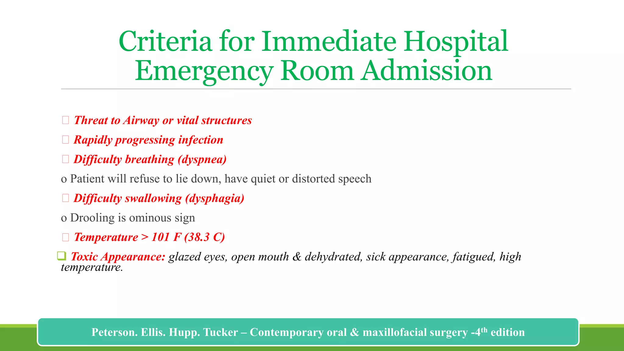 Criteria for Immediate Hospital
Emergency Room Admission
Threat to Airway or vital structures
Rapidly progressing infection
Difficulty breathing (dyspnea)
o Patient will refuse to lie down, have quiet or distorted speech
Difficulty swallowing (dysphagia)
o Drooling is ominous sign
Temperature > 101 F (38.3 C)
 Toxic Appearance: glazed eyes, open mouth & dehydrated, sick appearance, fatigued, high
temperature.
190
Peterson. Ellis. Hupp. Tucker – Contemporary oral & maxillofacial surgery -4th edition
 