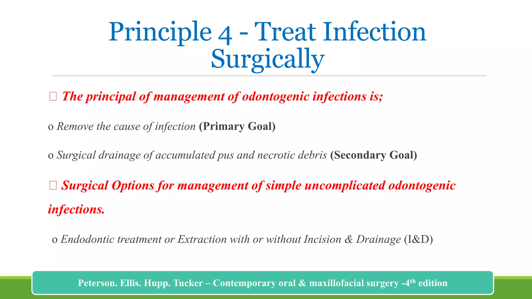 Principle 4 - Treat Infection
Surgically
The principal of management of odontogenic infections is;
o Remove the cause of infection (Primary Goal)
o Surgical drainage of accumulated pus and necrotic debris (Secondary Goal)
Surgical Options for management of simple uncomplicated odontogenic
infections.
o Endodontic treatment or Extraction with or without Incision & Drainage (I&D)
191
Peterson. Ellis. Hupp. Tucker – Contemporary oral & maxillofacial surgery -4th edition
 