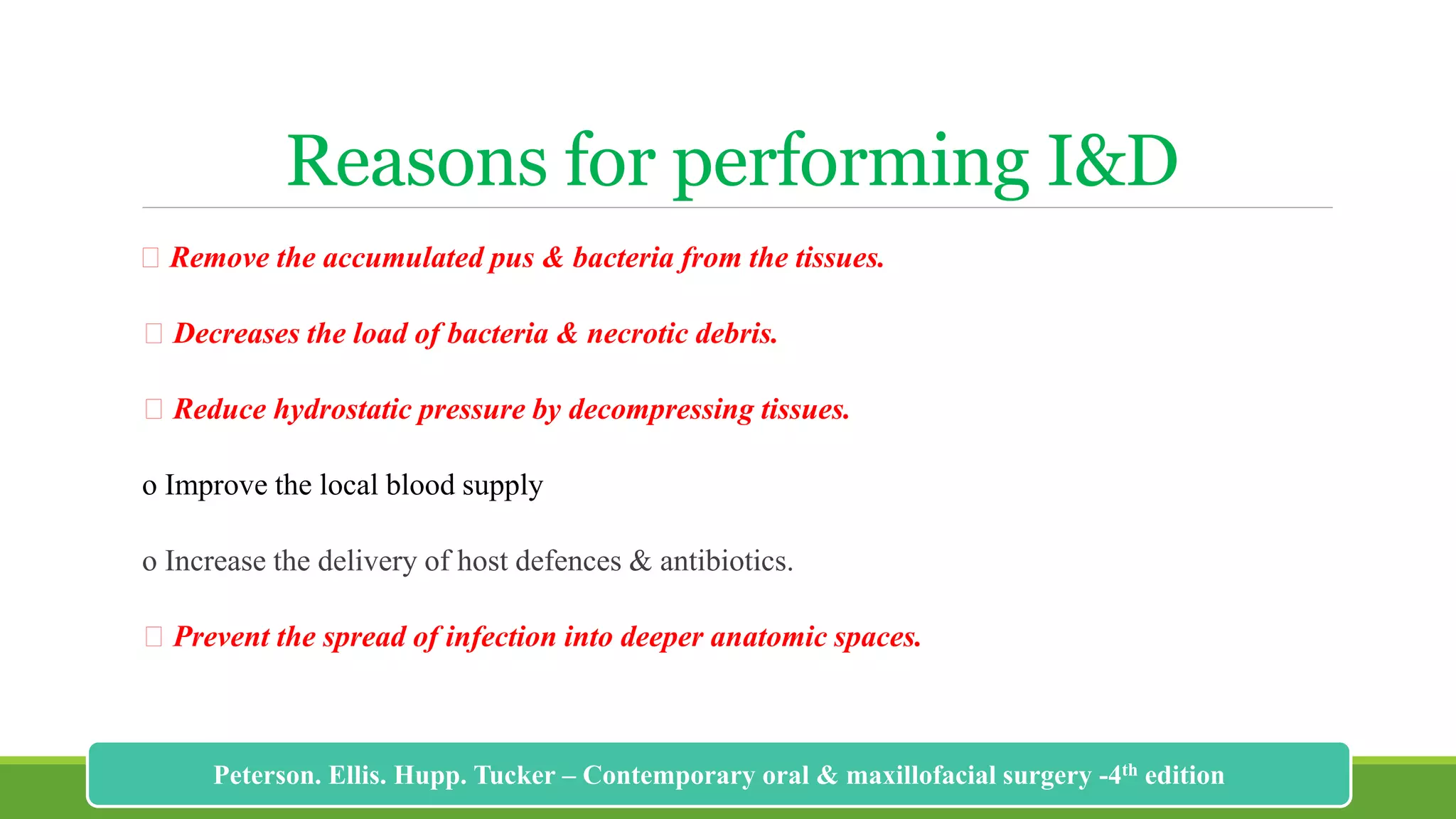 Reasons for performing I&D
Remove the accumulated pus & bacteria from the tissues.
Decreases the load of bacteria & necrotic debris.
Reduce hydrostatic pressure by decompressing tissues.
o Improve the local blood supply
o Increase the delivery of host defences & antibiotics.
Prevent the spread of infection into deeper anatomic spaces.
192
Peterson. Ellis. Hupp. Tucker – Contemporary oral & maxillofacial surgery -4th edition
 
