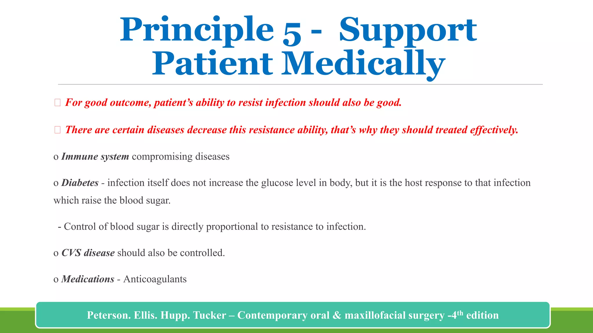 Principle 5 - Support
Patient Medically
For good outcome, patient’s ability to resist infection should also be good.
There are certain diseases decrease this resistance ability, that’s why they should treated effectively.
o Immune system compromising diseases
o Diabetes - infection itself does not increase the glucose level in body, but it is the host response to that infection
which raise the blood sugar.
- Control of blood sugar is directly proportional to resistance to infection.
o CVS disease should also be controlled.
o Medications - Anticoagulants
199
Peterson. Ellis. Hupp. Tucker – Contemporary oral & maxillofacial surgery -4th edition
 