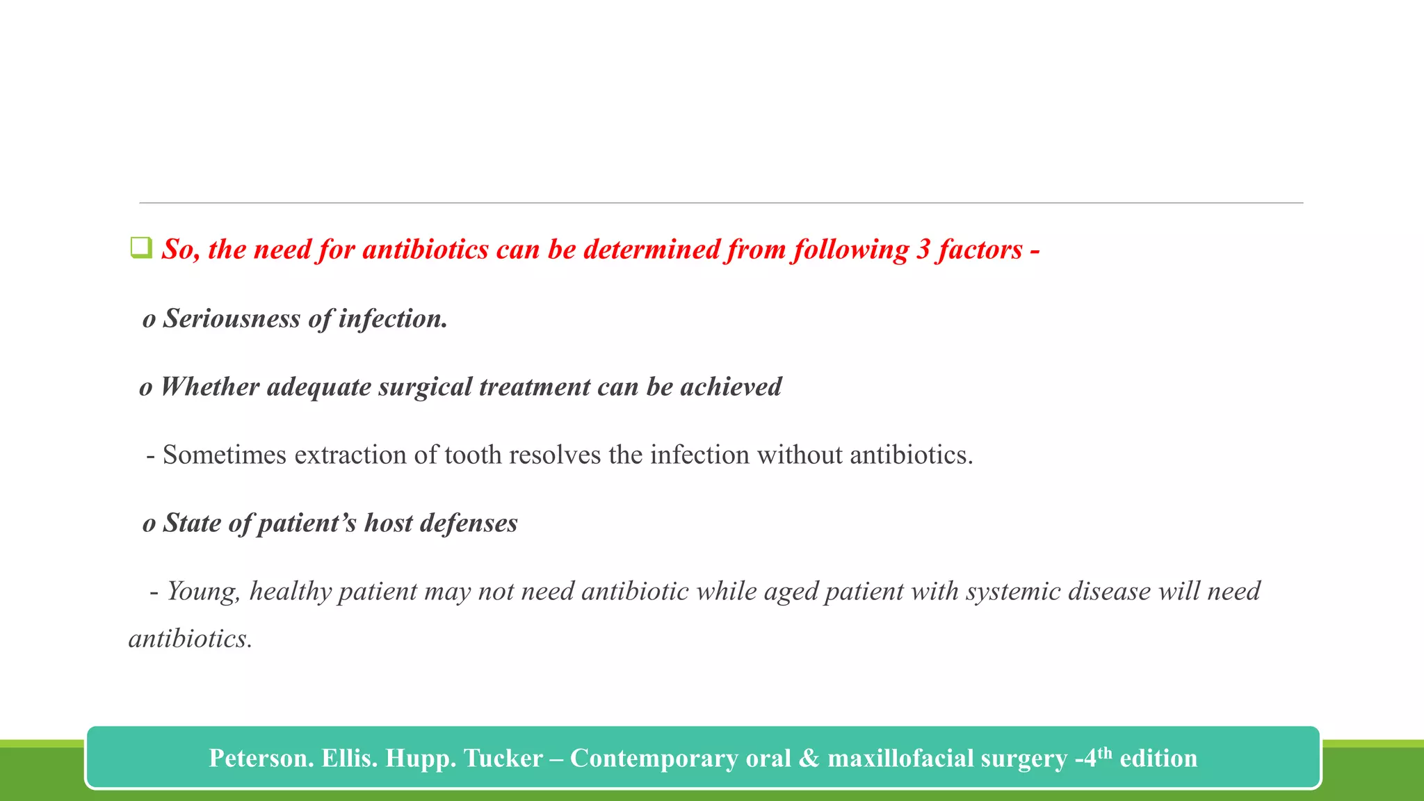  So, the need for antibiotics can be determined from following 3 factors -
o Seriousness of infection.
o Whether adequate surgical treatment can be achieved
- Sometimes extraction of tooth resolves the infection without antibiotics.
o State of patient’s host defenses
- Young, healthy patient may not need antibiotic while aged patient with systemic disease will need
antibiotics.
202
Peterson. Ellis. Hupp. Tucker – Contemporary oral & maxillofacial surgery -4th edition
 
