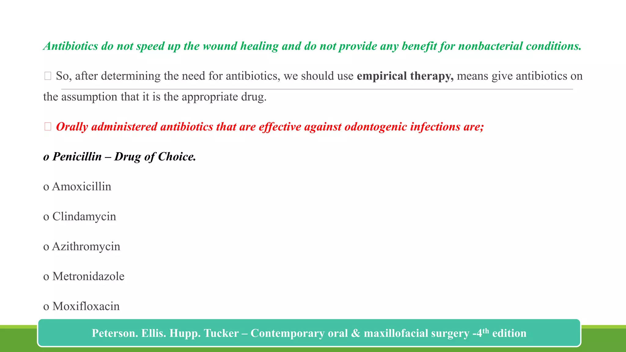 Antibiotics do not speed up the wound healing and do not provide any benefit for nonbacterial conditions.
So, after determining the need for antibiotics, we should use empirical therapy, means give antibiotics on
the assumption that it is the appropriate drug.
Orally administered antibiotics that are effective against odontogenic infections are;
o Penicillin – Drug of Choice.
o Amoxicillin
o Clindamycin
o Azithromycin
o Metronidazole
o Moxifloxacin
204
Peterson. Ellis. Hupp. Tucker – Contemporary oral & maxillofacial surgery -4th edition
 