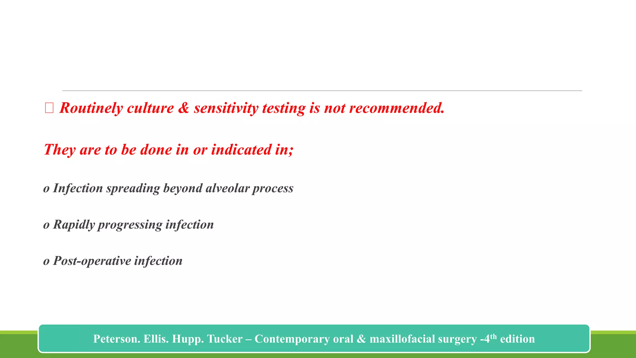 Routinely culture & sensitivity testing is not recommended.
They are to be done in or indicated in;
o Infection spreading beyond alveolar process
o Rapidly progressing infection
o Post-operative infection
206
Peterson. Ellis. Hupp. Tucker – Contemporary oral & maxillofacial surgery -4th edition
 