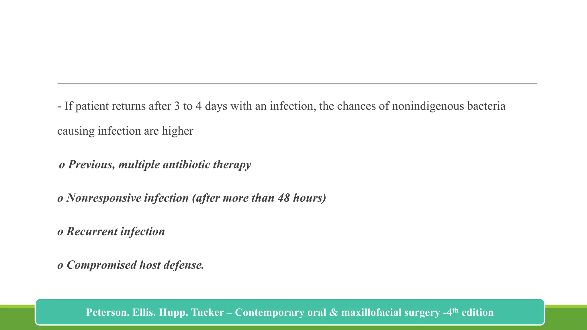 - If patient returns after 3 to 4 days with an infection, the chances of nonindigenous bacteria
causing infection are higher
o Previous, multiple antibiotic therapy
o Nonresponsive infection (after more than 48 hours)
o Recurrent infection
o Compromised host defense.
207
Peterson. Ellis. Hupp. Tucker – Contemporary oral & maxillofacial surgery -4th edition
 