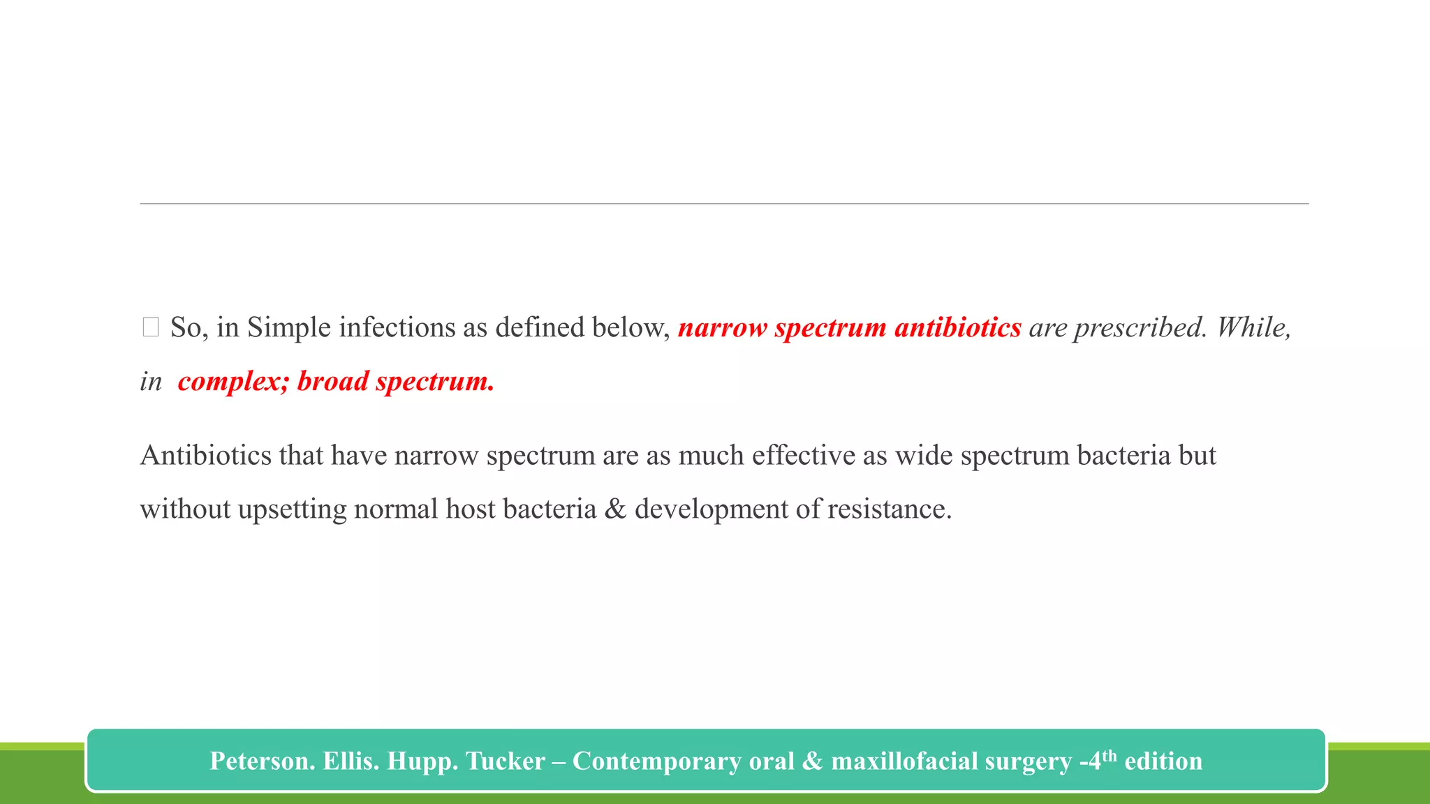 So, in Simple infections as defined below, narrow spectrum antibiotics are prescribed. While,
in complex; broad spectrum.
Antibiotics that have narrow spectrum are as much effective as wide spectrum bacteria but
without upsetting normal host bacteria & development of resistance.
209
Peterson. Ellis. Hupp. Tucker – Contemporary oral & maxillofacial surgery -4th edition
 