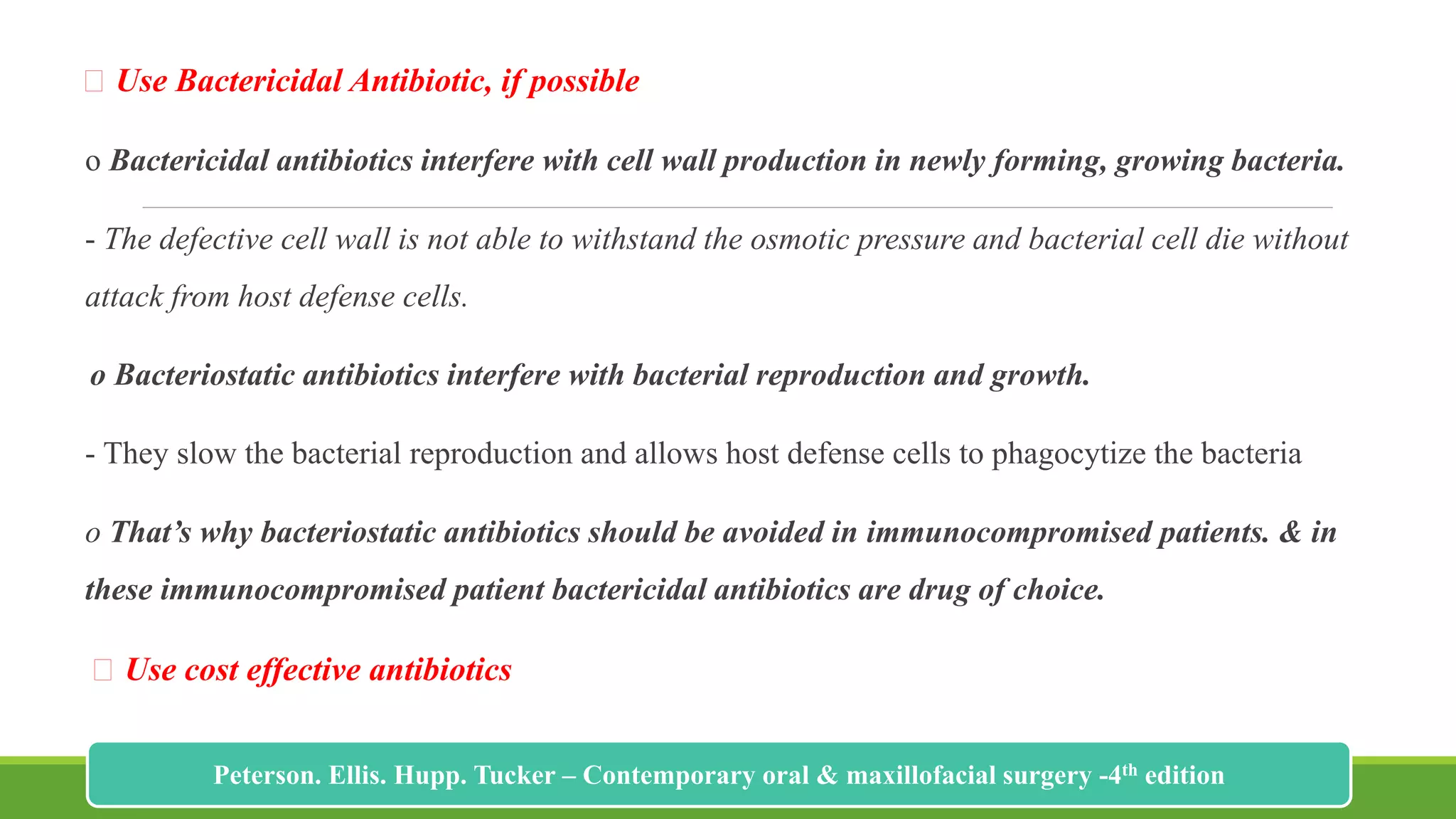 Use Bactericidal Antibiotic, if possible
o Bactericidal antibiotics interfere with cell wall production in newly forming, growing bacteria.
- The defective cell wall is not able to withstand the osmotic pressure and bacterial cell die without
attack from host defense cells.
o Bacteriostatic antibiotics interfere with bacterial reproduction and growth.
- They slow the bacterial reproduction and allows host defense cells to phagocytize the bacteria
o That’s why bacteriostatic antibiotics should be avoided in immunocompromised patients. & in
these immunocompromised patient bactericidal antibiotics are drug of choice.
Use cost effective antibiotics
218
Peterson. Ellis. Hupp. Tucker – Contemporary oral & maxillofacial surgery -4th edition
 