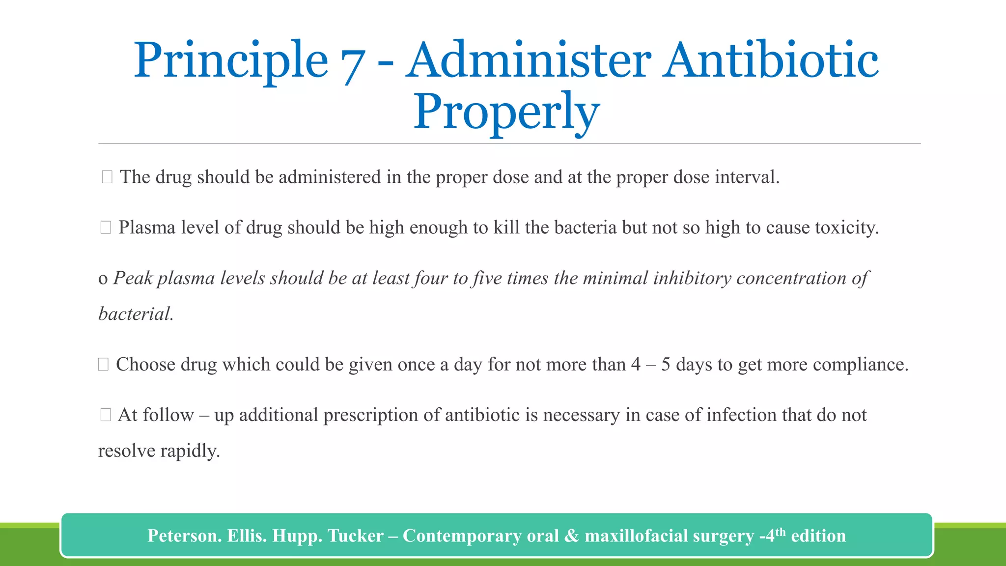 Principle 7 - Administer Antibiotic
Properly
The drug should be administered in the proper dose and at the proper dose interval.
Plasma level of drug should be high enough to kill the bacteria but not so high to cause toxicity.
o Peak plasma levels should be at least four to five times the minimal inhibitory concentration of
bacterial.
Choose drug which could be given once a day for not more than 4 – 5 days to get more compliance.
At follow – up additional prescription of antibiotic is necessary in case of infection that do not
resolve rapidly.
219
Peterson. Ellis. Hupp. Tucker – Contemporary oral & maxillofacial surgery -4th edition
 